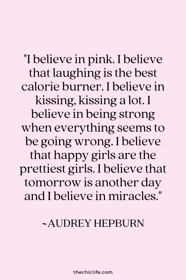 "I believe in pink. I believe that laughing is the best calorie burner. I believe in kissing, kissing a lot. I believe in being strong when everything seems to be going wrong. I believe that happy girls are the prettiest. I believe that tomorrow is another day, and I believe in miracles." ~Audrey Hepburn