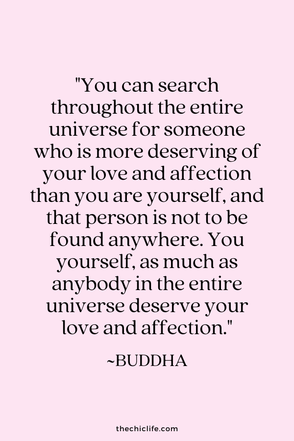 “You can search throughout the entire universe for someone who is more deserving of your love and affection than you are yourself, and that person is not to be found anywhere. You yourself, as much as anybody in the entire universe deserve your love and affection.” ~ Buddha