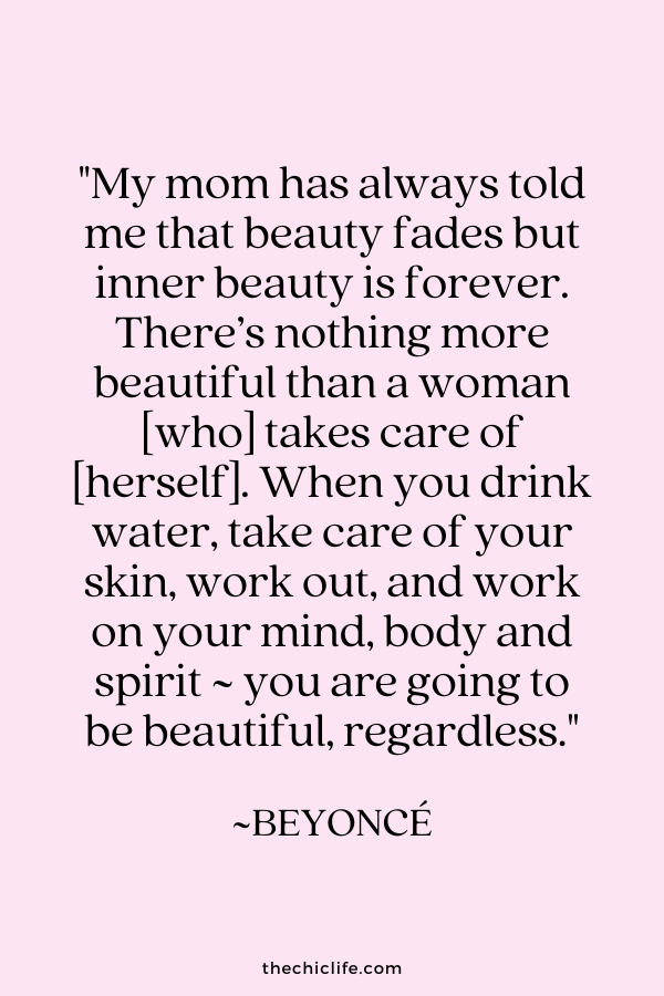 "My mom has always told me that beauty fades but inner beauty is forever. There’s nothing more beautiful than a woman [who] takes care of [herself]. When you drink water, take care of your skin, work out, and work on your mind, body and spirit ~ you are going to be beautiful, regardless.” ~ Beyoncé