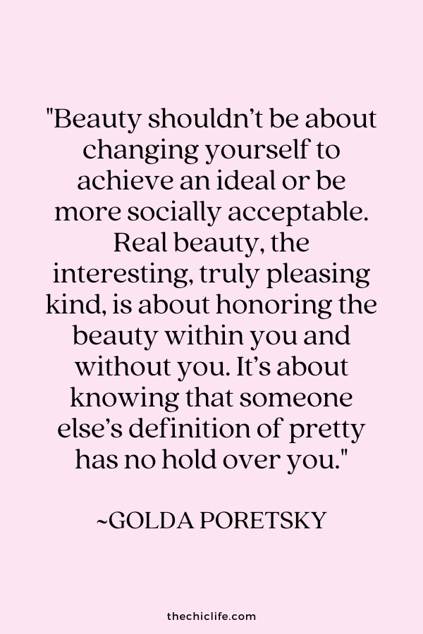 "Beauty shouldn’t be about changing yourself to achieve an ideal or be more socially acceptable. Real beauty, the interesting, truly pleasing kind, is about honoring the beauty within you and without you. It’s about knowing that someone else’s definition of pretty has no hold over you.” ~ Golda Poretsky